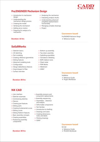 Duration: 16 hrs
Ø Ø
Ø
Ø Ø
Ø
Ø Ø
Ø Ø
Ø
Introduction to mechanism Analyzing the mechanism
design Evaluating analysis results
Understanding the Understanding advanced
mechanism design process simplified representation
Creating the model functionality
Verifying the mechanism Managing complex drawings
Adding servo motors Project
Preparing for analysis of a
mechanism
Pro/ENGINEER Mechanism Design
Courseware Issued
Reference Guide4
Pro/ENGINEER Mechanism Design
Ø Ø
Ø Ø
Ø Ø
Ø Ø
Ø Ø
Ø Ø
Ø Ø
Ø Ø
Ø Ø
Ø
Sketcher basics Bottom-up assembly
3D sketching Top-down assembly
Part modeling Exploding assemblies
Creating reference geometries Simulation/ Detailing
Editing features BOM, balloon tools
Advanced modeling tools Sheet metal
Configuration PDM Works
Design table/library features Weldment
Import/export of files GD&T
Surface overview
Duration: 80 hrs
SolidWorks
Courseware Issued
Reference Guide
4 Project Workbook
4
SolidWorks
Ø Ø
Ø
ØØ
ØØ
Ø
Ø
Ø
Ø
Ø
Ø
Ø
Ø
Ø
Ø
Ø
Ø Ø
Ø Ø
User interface Assembly revisions and
component replacementsSketcher essentials
Assembly sequencingConstraining sketches
Assemblies - clearanceDatums
and analysis
Creating part features
Deformable components
Editing parts
Part families
Creating fundamental curves
Introduction to drafting
Editing curves
Drawings and views
Editing freeform features
Creating dimensions,
Basic assembly concepts notes and labels
Creating assemblies Plotting drawings
Positioning assembly GD&T
components
Duration: 80 hrs
NX CAD
Courseware Issued
Reference Guide
4 MCADD Workbook
4
NX CAD
 