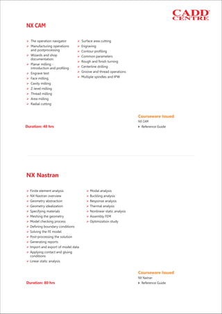 Duration: 40 hrs
Ø Ø
Ø Ø
Ø
Ø Ø
Ø
Ø
Ø
ØØ
ØØ
Ø
Ø
Ø
Ø
Ø
The operation navigator Surface area cutting
Manufacturing operations Engraving
and postprocessing Contour profiling
Wizards and shop Common parameters
documentation
Rough and finish turning
Planar milling -
Centerline drillingintroduction and profiling
Groove and thread operationsEngrave text
Multiple spindles and IPWFace milling
Cavity milling
Z-level milling
Thread milling
Area milling
Radial cutting
NX CAM
Courseware Issued
Reference Guide4
NX CAM
Ø Ø
Ø Ø
Ø Ø
Ø Ø
Ø Ø
Ø Ø
Ø Ø
Ø
Ø
Ø
Ø
Ø
Ø
Ø
Finite element analysis Modal analysis
NX Nastran overview Buckling analysis
Geometry abstraction Response analysis
Geometry idealization Thermal analysis
Specifying materials Nonlinear static analysis
Meshing the geometry Assembly FEM
Model checking process Optimization study
Defining boundary conditions
Solving the FE model
Post-processing the solution
Generating reports
Import and export of model data
Applying contact and gluing
conditions
Linear static analysis
Duration: 80 hrs
NX Nastran
Courseware Issued
Reference Guide4
NX Nastran
 