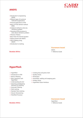 Courseware Issued
Reference Guide4
ANSYS
ANSYS
Ø
Ø
Ø
Ø
Ø
Ø
Ø
Ø
Ø
Ø
Ø
Introduction to engineering
design
Different types of numerical
methods & applications
Practical applications of FEA
Basics of finite element method
(FEM)
Analytical method to solve any
mechanics problem
Theoretical FEM procedure to
solve above mechanics problem
Theories of failure
Basic linear & torsional equation
Getting started with ANSYS
CAD modeling Using
ANSYS
Introduction to meshing
Duration: 40 hrs
Duration: 80 hrs
HyperMesh
Ø Ø
Ø Ø
Ø Ø
Ø Ø
Ø
Ø Ø
Ø
Ø
Ø
Ø
Ø
Ø
HyperMesh Creating hexa and penta mesh
Introduction to FEM Quality Checks
Brief on Meshing Penetration
Basic interaction with Assemblies: welding and swapping parts
HyperMesh Analysis Setup
Understanding the GUI HyperMesh Solver Interfaces
Importing and Repairing
Geometry for Meshing
Automatic Meshing
Shell meshing
Standard Tetra meshing
Volume Tetrameshing
TetraMesh Processor
Courseware Issued
HyperMesh
4 Reference Guide
 