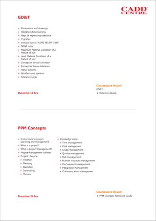 Duration: 16 hrs
GD&T
Ø
Ø
Ø
Ø
Ø
Ø
Ø
Ø
Ø
Ø
Ø
Ø
Ø
Dimensions and drawings
Tolerance dimensioning
Ways of expressing tolerance
IT grades
Introduction to "ASME Y14.5M-1994"
GD&T rules
Maximum Material Condition of a
feature of size
Least Material Condition of a
feature of size
Concept of virtual condition
Concept of bonus tolerance
Planar datums
Modifiers and symbols
Tolerance types
Courseware Issued
Reference Guide4
GD&T
Ø Ø
4
Ø 4
Ø 4
Ø 4
Ø 4
4 4
4 4
4 4
4 4
4
Instructions to project Knowledge areas
planning and management Time management
What is a project? Cost management
What is project management? Scope management
Project management context Quality management
Project Lifecycle Risk management
Initiation Human resources management
Planning Procurement management
Execution Integration management
Controlling Communication management
Closure
Duration: 24 hrs
PPM Concepts
Courseware Issued
PPM Concepts Reference Guide4
 