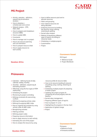 MS Project
Ø Ø
Ø
Ø Ø
Ø Ø
Ø
Ø
Ø Ø
Ø
Ø
ØØ
Ø
Ø Ø
Ø
Activity, calendars - definition, How to define resource pool and to
sequencing & estimation allocate resources
duration Filters and grouping
How to develop a How material resources are
schedule plan and control being allocated
Network analysis - CPM, Analyzing resources by levelling
PERT, PDM the resource using crashing,
How to prepare work breakdown stretching & splitting
structure (WBS) Earned value analysis
How to update WBS Method of developing different
Constraints types of reports according to
industrial needsHow to manage cost in a project
Scheduling in multiple projectsHow to do resource planning
and cost estimation Customisation
How to prepare resource sheet Project
How to apply resource to
each activity
Duration: 40 hrs
Courseware Issued
4 Project Workbook
4 Reference Guide
MS Project
Primavera
Ø
Ø
Ø
Ø Ø
Ø Ø
Ø
Ø
Ø
ØØ
ØØ
ØØ
Ø
Ø Ø
Ø
Ø
Ø
Ø
Ø
Ø
resource profile & resource table.
calendar, weekly, monthly How to do resource levelling & resource
Activities - definition, sequencing & smoothing using crashing, stretching &
estimating duration splitting
Effectively using the four types of PDM Scheduling multiple projects & preparing
relationship a master project
Scheduling the project Updating the project progress &
comparing the actual progress with theMonitoring & project controlling
baseline
Defining constraints & overcoming
Earned value managementconflicts
Preparing different types of reportsDefining & assigning activity codes
How to prepare 'S’ curveDefining & assigning WBS codes
Highlighting the progress in the bar chartHow to organise the activities by using
activity codes & WBS codes Application of global change
Reorganizing activities Project
Filtering activities
Defining project codes
Preparing resource information
How to apply resource to each activity
Estimating the cost of the project
How to analyse the resource by using
Calendars - defining hourly & daily
Courseware Issued
Primavera
4Reference Guide
4Primavera workbookDuration: 40 hrs
 