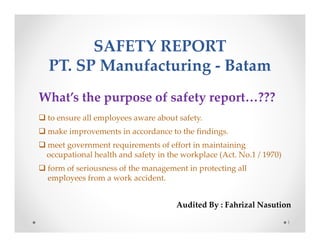 SAFETY REPORT 
PT. SP Manufacturing - Batam 
1 
What’s the purpose of safety report…??? 
 to ensure all employees aware about safety. 
 make improvements in accordance to the findings. 
 meet government requirements of effort in maintaining 
occupational health and safety in the workplace (Act. No.1 / 1970) 
 form of seriousness of the management in protecting all 
employees from a work accident. 
Audited By : Fahrizal Nasution 
 