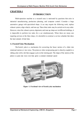 Development of Multi Purpose Machine With Scotch Yoke Mechanism
Department of Mechanical Engineering, AMCEC, Bengaluru. Page 1
CHAPTER-1
INTRODUCTION
Multi-operation machine as a research area is motivated by questions that arise in
industrial manufacturing, production planning, and computer control. Consider a large
automotive garage with specialized shops. A car may require the following work, replace
exhaust system, align wheels, and tune up. These three tasks may be carried out in any order.
However, since the exhaust system, alignment, and tune-up shops are in different buildings, it
is impossible to perform two tasks for a car simultaneously. When there are many cars
requiring services at the three shops, it is desirable to construct a service schedule that takes
the least amount of total time.
1.1 ScotchYoke Mechanism
The Scotch yoke is a mechanism for converting the linear motion of a slider into
rotational motion or vice-versa. The piston or other reciprocating part is directly coupled to a
sliding yoke with a slot that engages a pin on the rotating part. The shape of the motion of the
piston is a pure sine wave over time given a constant rotational speed.
Figure 1.1 Sectional view of Scotch yoke mechanism
 