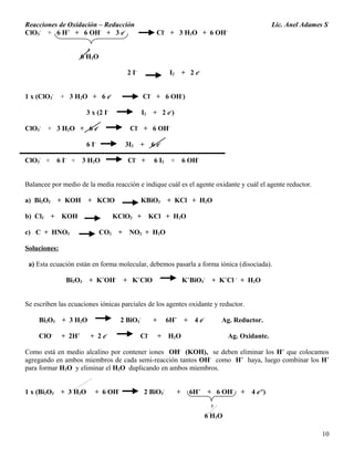 Reacciones de Oxidación – Reducción Lic. Anel Adames S
ClO3
-
+ 6 H+
+ 6 OH-
+ 3 e-
Cl-
+ 3 H2O + 6 OH-
3
6 H2O
2 I-
I2 + 2 e-
1 x (ClO3
-
+ 3 H2O + 6 e-
Cl-
+ 6 OH-
)
3 x (2 I-
I2 + 2 e-
)
ClO3
-
+ 3 H2O + 6 e-
Cl-
+ 6 OH-
6 I-
3I2 + 6 e-
ClO3
-
+ 6 I-
+ 3 H2O Cl-
+ 6 I2 + 6 OH-
Balancee por medio de la media reacción e indique cuál es el agente oxidante y cuál el agente reductor.
a) Bi2O3 + KOH + KClO KBiO3 + KCl + H2O
b) Cl2 + KOH KClO3 + KCl + H2O
c) C + HNO3 CO2 + NO2 + H2O
Soluciones:
a) Esta ecuación están en forma molecular, debemos pasarla a forma iónica (disociada).
Bi2O3 + K+
OH-
+ K+
ClO K+
BiO3
-
+ K+
Cl -
+ H2O
Se escriben las ecuaciones iónicas parciales de los agentes oxidante y reductor.
Bi2O3 + 3 H2O 2 BiO3
-
+ 6H+
+ 4 e-
Ag. Reductor.
ClO-
+ 2H+
+ 2 e-
Cl-
+ H2O Ag. Oxidante.
Como está en medio alcalino por contener iones OH-
(KOH), se deben eliminar los H+
que colocamos
agregando en ambos miembros de cada semi-reacción tantos OH-
como H+
haya, luego combinar los H+
para formar H2O y eliminar el H2O duplicando en ambos miembros.
1 x (Bi2O3 + 3 H2O + 6 OH-
2 BiO3
-
+ 6H+
+ 6 OH-
+ 4 e-e
)
3
6 H2O
10
 