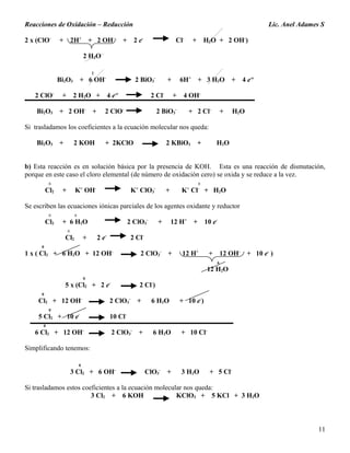 Reacciones de Oxidación – Reducción Lic. Anel Adames S
2 x (ClO-
+ 2H+
+ 2 OH-
+ 2 e-
Cl-
+ H2O + 2 OH-
)
2 H2O
2
Bi2O3 + 6 OH-
2 BiO3
-
+ 6H+
+ 3 H2O + 4 e-e
2 ClO-
+ 2 H2O + 4 e-e
2 Cl-
+ 4 OH-
Bi2O3 + 2 OH-
+ 2 ClO-
2 BiO3
-
+ 2 Cl-
+ H2O
Si trasladamos los coeficientes a la ecuación molecular nos queda:
Bi2O3 + 2 KOH + 2KClO 2 KBiO3 + H2O
b) Esta reacción es en solución básica por la presencia de KOH. Esta es una reacción de dismutación,
porque en este caso el cloro elemental (de número de oxidación cero) se oxida y se reduce a la vez.
0 0
Cl2 + K+
OH-
K+
ClO3
-
+ K+
Cl-
+ H2O
Se escriben las ecuaciones iónicas parciales de los agentes oxidante y reductor
0 0
Cl2 + 6 H2O 2 ClO3
-
+ 12 H+
+ 10 e-
0
Cl2 + 2 e-
2 Cl-
0
1 x ( Cl2 + 6 H2O + 12 OH-
2 ClO3
-
+ 12 H+
+ 12 OH-
+ 10 e-
)
6
12 H2O
0
5 x (Cl2 + 2 e-
2 Cl-
)
0
Cl2 + 12 OH-
2 ClO3
-
+ 6 H2O + 10 e-
)
0
5 Cl2 + 10 e-
10 Cl-
0
6 Cl2 + 12 OH-
2 ClO3
-
+ 6 H2O + 10 Cl-
Simplificando tenemos:
0
3 Cl2 + 6 OH-
ClO3
-
+ 3 H2O + 5 Cl-
Si trasladamos estos coeficientes a la ecuación molecular nos queda:
3 Cl2 + 6 KOH KClO3 + 5 KCl + 3 H2O
11
 