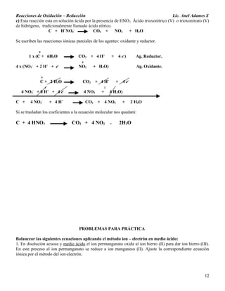 Reacciones de Oxidación – Reducción Lic. Anel Adames S
c) Esta reacción esta en solución ácida por la presencia de HNO3 Ácido trioxonítrico (V) o trioxonitrato (V)
de hidrógeno, tradicionalmente llamado ácido nítrico.
C + H+
NO3
-
CO2 + NO2 + H2O
Se escriben las reacciones iónicas parciales de los agentes: oxidante y reductor.
0
1 x (C + 6H2O CO2 + 4 H+
+ 4 e-
) Ag. Reductor.
0
4 x (NO3
-
+ 2 H+
+ e-
NO2 + H2O) Ag. Oxidante.
0
C + 2 H2O CO2 + 4 H+
+ 4 e-
4 2
4 NO3
-
+ 8 H+
+ 4 e-
4 NO2 + 4 H2O)
C + 4 NO3
-
+ 4 H+
CO2 + 4 NO2 + 2 H2O
Si se trasladan los coeficientes a la ecuación molecular nos quedará:
C + 4 HNO3 CO2 + 4 NO2 + 2H2O
PROBLEMAS PARA PRÁCTICA
Balancear las siguientes ecuaciones aplicando el método ion – electrón en medio ácido:
1. En disolución acuosa y medio ácido el ion permanganato oxida al ion hierro (II) para dar ion hierro (III).
En este proceso el ion permanganato se reduce a ion manganeso (II). Ajuste la correspondiente ecuación
iónica por el método del ion-electrón.
12
 