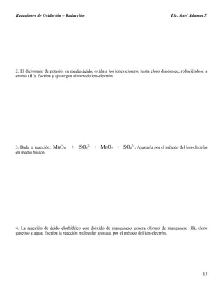 Reacciones de Oxidación – Reducción Lic. Anel Adames S
2. El dicromato de potasio, en medio ácido, oxida a los iones cloruro, hasta cloro diatómico, reduciéndose a
cromo (III). Escriba y ajuste por el método ion-electrón.
3. Dada la reacción: MnO4
-
+ SO3
2-
+ MnO2 + SO4
2-
. Ajustarla por el método del ion-electrón
en medio básico.
4. La reacción de ácido clorhídrico con dióxido de manganeso genera cloruro de manganeso (II), cloro
gaseoso y agua. Escriba la reacción molecular ajustada por el método del ion-electrón.
13
 