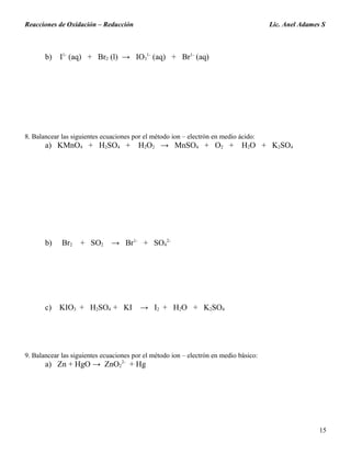 Reacciones de Oxidación – Reducción Lic. Anel Adames S
b) I1-
(aq) + Br2 (l) → IO3
1-
(aq) + Br1-
(aq)
8. Balancear las siguientes ecuaciones por el método ion – electrón en medio ácido:
a) KMnO4 + H2SO4 + H2O2 → MnSO4 + O2 + H2O + K2SO4
b) Br2 + SO2 → Br1-
+ SO4
2-
c) KIO3 + H2SO4 + KI → I2 + H2O + K2SO4
9. Balancear las siguientes ecuaciones por el método ion – electrón en medio básico:
a) Zn + HgO → ZnO2
2-
+ Hg
15
 