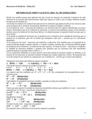 Reacciones de Oxidación – Reducción Lic. Anel Adames S
MÉTODO ELECTRÓN VALENCIA (DEL No. DE OXIDACIÓN)
Recibe este nombre porque para aplicarlo hay que revisar los números de oxidación (valencias) de cada
elemento en la ecuación para posteriormente saber que especie se oxidó y cual se redujo. Podemos resumir
los pasos de este método así:
1) Calcular los números de oxidación de cada uno de los elementos que aparecen tanto en los reactivos como
en los productos de la ecuación. Esto permite identificar las especies oxidada y reducida.
2) Se escriben las semi – reacciones de oxidación y de reducción para las especies identificadas en el paso
anterior. Recordemos que en la oxidación los electrones se colocan como productos porque se han liberado,
mientras que en la reducción los electrones deben ir a la derecha porque se requieren (reactivos) para que se
de la misma.
3) Se iguala la cantidad de electrones que se perdieron en la oxidación con la cantidad de electrones que se
ganaron en la reducción, para ello se tendrá que multiplicar cada semi – reacción por los coeficientes
apropiados.
4) Se suman las dos semi – reacciones (de oxidación y reducción). Esto significa que a la izquierda de la
ecuación deberán quedar el agente reductor y el agente oxidante, mientras que a la derecha deberán quedar
los productos de la oxidación y la reducción de estas especies. Al sumar las semi – reacciones se simplifica
la cantidad de electrones perdidos y ganados (esto garantiza que los electrones han sido transferidos
cuantitativamente, no pueden faltar ni sobrar e –
).
5) Los coeficientes obtenidos en el paso anterior sirven para ajustar la ecuación original, no obstante, en la
mayoría de las reacciones es necesario terminar el balance por simple inspección o tanteo. Precisamente esta
es la desventaja de este método en comparación con el método ion – electrón que veremos más adelante.
Apliquemos estos pasos para balancear algunos ejemplos:
1. HNO3 + CdS → Cd(NO3)2 + NO + S + H2O
Calculando todos los números de oxidación tendremos:
1+ 5+ 2- 2+ 2- 2+ 5+ 2- 2+ 2- 0 1+ 2-
HNO3 + CdS → Cd(NO3)2 + NO + S + H2O
Las especies que han cambiado son: N5+
a N2+
y S2 –
a S0
. Por consiguiente las correspondientes semi –
reacciones son:
N5+
→ N2+
(Reducción)
S2 –
→ S0
(Oxidación)
Colocándoles la cantidad de electrones perdidos y ganados en cada caso tendremos:
N5+
+ 3e–
→ N2+
(Reducción)
S2 –
→ S0
+ 2e –
(Oxidación)
Vemos que para igualar la cantidad de electrones transferidos tenemos que multiplicar la semi – reacción de
reducción por 2 y la semi – reacción de oxidación por 3:
2 x (N5+
+ 3e –
→ N2+
) (Reducción)
3 x (S2 –
→ S0
+ 2e –
) (Oxidación)
Quedándonos después:
2 N5+
+ 6e–
→ 2 N2+
(Reducción)
3 S2 –
→ 3 S0
+ 6e –
(Oxidación)
Al sumar las dos semi – reacciones nos quedará:
2 N5+
+ 3 S2 –
→ 2 N2+
+ 3 S0
Si colocamos estos coeficientes en la ecuación original nos quedará:
4
 
