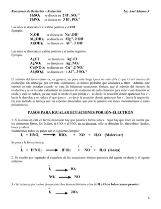 Reacciones de Oxidación – Reducción Lic. Anel Adames S
H2SO4 se disocia en 2 H+
. SO4
-2
H3PO4 se disocia en 3 H+
. PO4
-3
Las sales se disocian en el catión positivo y el OH-
Ejemplo:
NaOH se disocia en Na+
.OH-
Mg(OH)2 se disocia en Mg+2
. 2 OH-
Al(OH)3 se disocia en Al+3
. 3 OH-
Las sales se disocian en catión positivo y el anión negativo.
Ejemplo:
Ag Cl se disocia en Ag+
.Cl-
AgNO3 se disocia en Ag+
.NO3
-
Cu(NO3)2 se disocia en Cu+2
.2 NO3
-
Al2(SO4)3 se disocia en 2 Al+3
. 3 SO4
-2
El método del ión-electrón es, en general, un poco más largo (pero no más difícil) que el del número de
oxidación; sin embargo, por ser más sistemático, es menos probable que conduzca a error. Además este
método es más práctico cuando se trate de balancear ecuaciones iónicas, que el método del número de
oxidación y se evita estar calculando los números de oxidación de cada elemento para saber cuál elemento se
oxida y cuál se reduce, ya que aquí se oxida el que pierda e-
, es decir, la ecuación donde aparezcan los e-
,
hacia la derecha; y se reduce el que gane e-
, es decir la ecuación donde aparezcan los e-
, hacia la izquierda.
En este método se trabaja con las especies disociadas, que por lo general son iones monoatómicos e iones
poliatómicos.
PASOS PARA IGUALAR ECUACIONES POR IÓN-ELECTRÓN
1. Si la ecuación está en forma molecular hay que pasarla a forma iónica. Aquí hay que tener en cuenta que
los elementos libres, los óxidos, el H2O y el H2O2 no se disocian, sólo se disocian los electrolitos (ácidos,
bases y sales).
Ilustraremos todos los pasos con el siguiente ejemplo:
I2 + HNO3 HIO3 + NO + H2O (Molecular)
Se pasa a la forma iónica;
0 0 0
I2 + H+
NO3
-
H+
lO3
-
+ NO + H2O (Iónica)
2. Se escribe por separado el esqueleto de las ecuaciones iónicas parciales del agente oxidante y el agente
reductor.
0
I2 lO3
-
NO3
-
NO
3.- Se balancea por tanteo (inspección) los átomos distintos a los de H y O (se balancearán pronto):
0
I2 2lO3
-
6
 