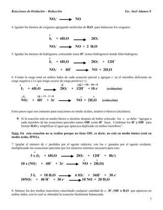 Reacciones de Oxidación – Reducción Lic. Anel Adames S
NO3
-
NO
4. Igualar los átomos de oxígenos agregando moléculas de H2O para balancear los oxígenos:
0
I2 + 6H2O 2lO3
-
NO3
-
NO + 2 H2O
5. Igualar los átomos de hidrógenos, colocando iones H+
(iones hidrógenos) donde falta hidrógeno.
0
I2 + 6H2O 2lO3
-
+ 12H+
NO3
-
+ 4H+
NO + 2H2O
6. Contar la carga total en ambos lados de cada ecuación parcial y agregar e-
en el miembro deficiente en
carga negativa (-) o que tenga exceso de carga positiva (+)
0 0 -2 +12 = +10 – 10 = 0
I2 + 6H2O 2lO3
-
+ 12H+
+ 10 e-
(oxidación)
-1 +4 = +3 – 3 = 0 o 0
NO3
-
+ 4H+
+ 3e-
NO + 2H2O (reducción)
Estos pasos aquí son comunes para reacciones en medio ácidos, neutros o básicos (alcalinos).
 Si la reacción está en medio básico o alcalino después de haber colocado los e-
se debe: “agregar a
cada miembro de las ecuaciones parciales tantos OH-
como H+
haya. Combinar los H+
y OH-
para
formar H2O y simplificar el agua que aparezca duplicado en ambos miembros”.
Nota: En esta ecuación no se realiza porque no tiene OH-
, es decir, no está en medio básico (está en
medio ácido, HNO3).
7. Igualar el número de e-
perdidos por el agente reductor, con los e-
ganados por el agente oxidante,
multiplicando las ecuaciones parciales por los números mínimos necesario para esto.
0
3 x (I2 + 6H2O 2lO3
-
+ 12H+
+ l0e-
)
0 0
10 x (NO3
-
+ 4H+
+ 3e-
NO + 2H2O)
3 I2 + 18 H2O 6 IO3
-
+ 36H+
+ 30 e-
10NO3
-
+ 40 H+
+ 30 e -
10 NO + 20 H2O
8. Súmese las dos medias reacciones cancelando cualquier cantidad de e-
, H+
, OH-
o H2O que aparezca en
ambos lados, con lo cual se obtendrá la ecuación finalmente balanceada.
7
 