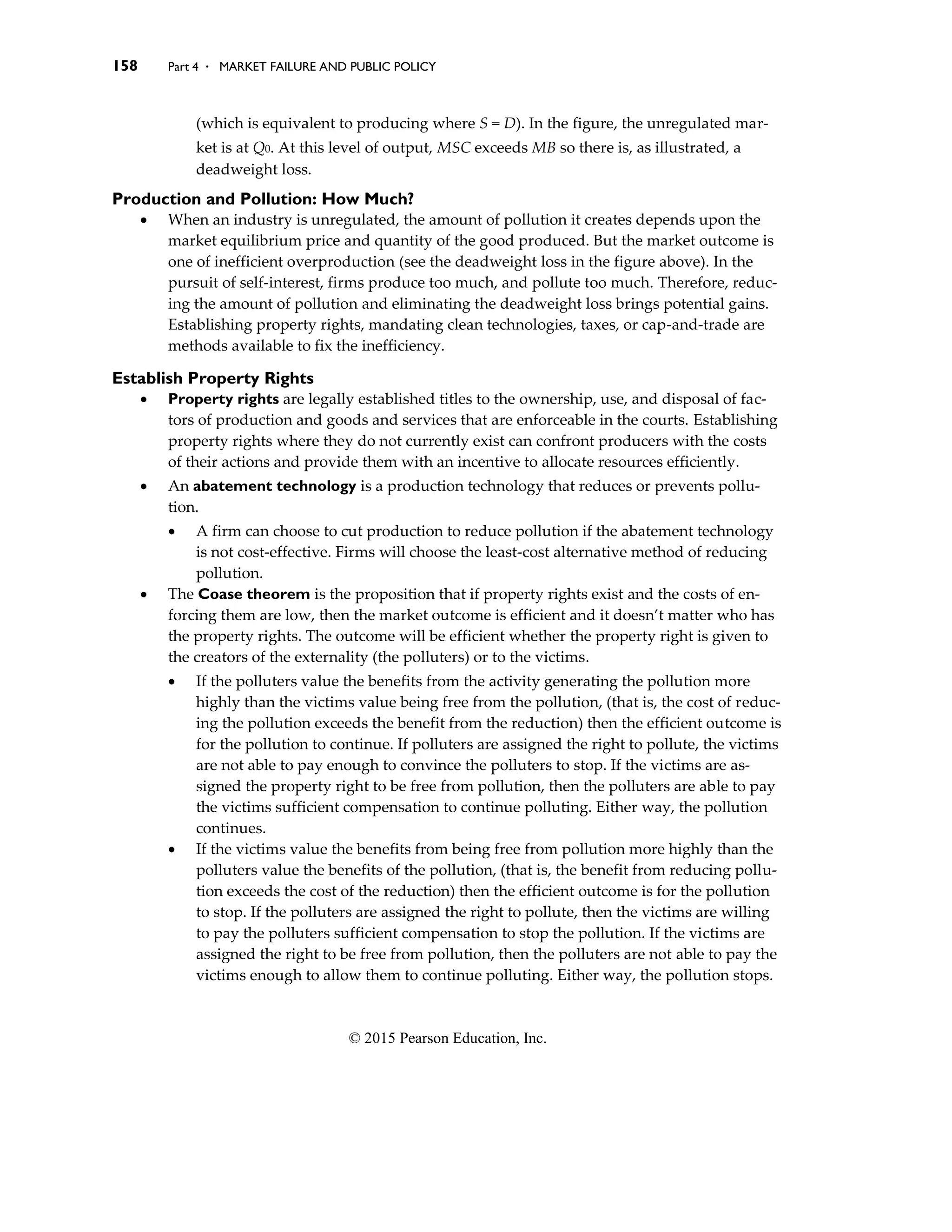 158 Part 4 . MARKET FAILURE AND PUBLIC POLICY
© 2015 Pearson Education, Inc.
(which is equivalent to producing where S = D). In the figure, the unregulated mar-
ket is at Q0. At this level of output, MSC exceeds MB so there is, as illustrated, a
deadweight loss.
Production and Pollution: How Much?
• When an industry is unregulated, the amount of pollution it creates depends upon the
market equilibrium price and quantity of the good produced. But the market outcome is
one of inefficient overproduction (see the deadweight loss in the figure above). In the
pursuit of self-interest, firms produce too much, and pollute too much. Therefore, reduc-
ing the amount of pollution and eliminating the deadweight loss brings potential gains.
Establishing property rights, mandating clean technologies, taxes, or cap-and-trade are
methods available to fix the inefficiency.
Establish Property Rights
• Property rights are legally established titles to the ownership, use, and disposal of fac-
tors of production and goods and services that are enforceable in the courts. Establishing
property rights where they do not currently exist can confront producers with the costs
of their actions and provide them with an incentive to allocate resources efficiently.
• An abatement technology is a production technology that reduces or prevents pollu-
tion.
• A firm can choose to cut production to reduce pollution if the abatement technology
is not cost-effective. Firms will choose the least-cost alternative method of reducing
pollution.
• The Coase theorem is the proposition that if property rights exist and the costs of en-
forcing them are low, then the market outcome is efficient and it doesn’t matter who has
the property rights. The outcome will be efficient whether the property right is given to
the creators of the externality (the polluters) or to the victims.
• If the polluters value the benefits from the activity generating the pollution more
highly than the victims value being free from the pollution, (that is, the cost of reduc-
ing the pollution exceeds the benefit from the reduction) then the efficient outcome is
for the pollution to continue. If polluters are assigned the right to pollute, the victims
are not able to pay enough to convince the polluters to stop. If the victims are as-
signed the property right to be free from pollution, then the polluters are able to pay
the victims sufficient compensation to continue polluting. Either way, the pollution
continues.
• If the victims value the benefits from being free from pollution more highly than the
polluters value the benefits of the pollution, (that is, the benefit from reducing pollu-
tion exceeds the cost of the reduction) then the efficient outcome is for the pollution
to stop. If the polluters are assigned the right to pollute, then the victims are willing
to pay the polluters sufficient compensation to stop the pollution. If the victims are
assigned the right to be free from pollution, then the polluters are not able to pay the
victims enough to allow them to continue polluting. Either way, the pollution stops.
 