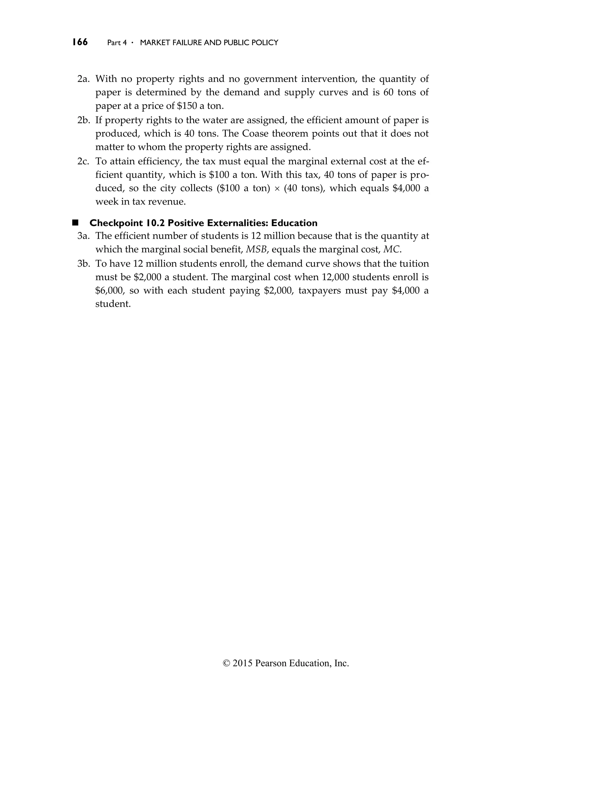 166 Part 4 . MARKET FAILURE AND PUBLIC POLICY
© 2015 Pearson Education, Inc.
2a. With no property rights and no government intervention, the quantity of
paper is determined by the demand and supply curves and is 60 tons of
paper at a price of $150 a ton.
2b. If property rights to the water are assigned, the efficient amount of paper is
produced, which is 40 tons. The Coase theorem points out that it does not
matter to whom the property rights are assigned.
2c. To attain efficiency, the tax must equal the marginal external cost at the ef-
ficient quantity, which is $100 a ton. With this tax, 40 tons of paper is pro-
duced, so the city collects ($100 a ton)  (40 tons), which equals $4,000 a
week in tax revenue.
◼ Checkpoint 10.2 Positive Externalities: Education
3a. The efficient number of students is 12 million because that is the quantity at
which the marginal social benefit, MSB, equals the marginal cost, MC.
3b. To have 12 million students enroll, the demand curve shows that the tuition
must be $2,000 a student. The marginal cost when 12,000 students enroll is
$6,000, so with each student paying $2,000, taxpayers must pay $4,000 a
student.
 