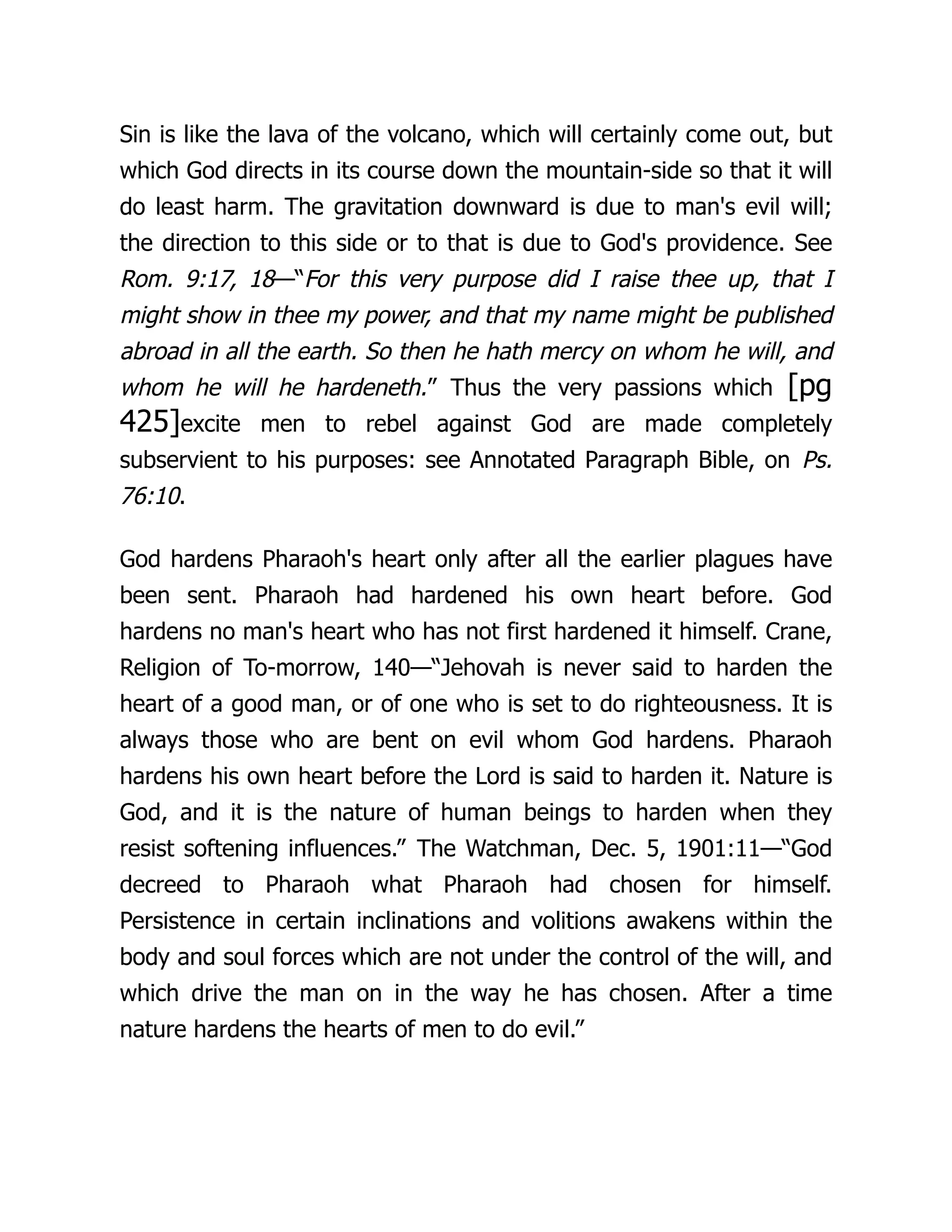 Sin is like the lava of the volcano, which will certainly come out, but
which God directs in its course down the mountain-side so that it will
do least harm. The gravitation downward is due to man's evil will;
the direction to this side or to that is due to God's providence. See
Rom. 9:17, 18—“For this very purpose did I raise thee up, that I
might show in thee my power, and that my name might be published
abroad in all the earth. So then he hath mercy on whom he will, and
whom he will he hardeneth.” Thus the very passions which [pg
425]excite men to rebel against God are made completely
subservient to his purposes: see Annotated Paragraph Bible, on Ps.
76:10.
God hardens Pharaoh's heart only after all the earlier plagues have
been sent. Pharaoh had hardened his own heart before. God
hardens no man's heart who has not first hardened it himself. Crane,
Religion of To-morrow, 140—“Jehovah is never said to harden the
heart of a good man, or of one who is set to do righteousness. It is
always those who are bent on evil whom God hardens. Pharaoh
hardens his own heart before the Lord is said to harden it. Nature is
God, and it is the nature of human beings to harden when they
resist softening influences.” The Watchman, Dec. 5, 1901:11—“God
decreed to Pharaoh what Pharaoh had chosen for himself.
Persistence in certain inclinations and volitions awakens within the
body and soul forces which are not under the control of the will, and
which drive the man on in the way he has chosen. After a time
nature hardens the hearts of men to do evil.”
 