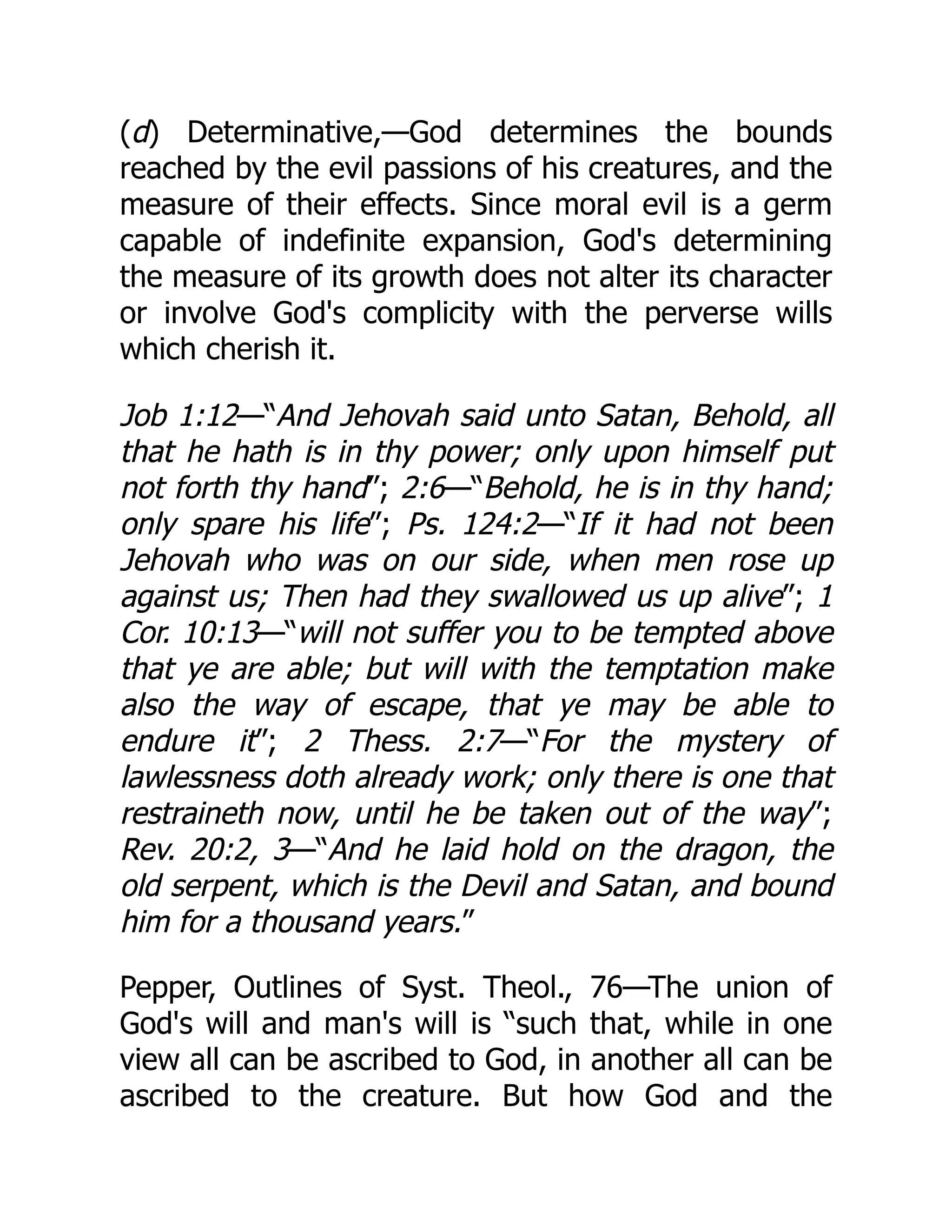(d) Determinative,—God determines the bounds
reached by the evil passions of his creatures, and the
measure of their effects. Since moral evil is a germ
capable of indefinite expansion, God's determining
the measure of its growth does not alter its character
or involve God's complicity with the perverse wills
which cherish it.
Job 1:12—“And Jehovah said unto Satan, Behold, all
that he hath is in thy power; only upon himself put
not forth thy hand”; 2:6—“Behold, he is in thy hand;
only spare his life”; Ps. 124:2—“If it had not been
Jehovah who was on our side, when men rose up
against us; Then had they swallowed us up alive”; 1
Cor. 10:13—“will not suffer you to be tempted above
that ye are able; but will with the temptation make
also the way of escape, that ye may be able to
endure it”; 2 Thess. 2:7—“For the mystery of
lawlessness doth already work; only there is one that
restraineth now, until he be taken out of the way”;
Rev. 20:2, 3—“And he laid hold on the dragon, the
old serpent, which is the Devil and Satan, and bound
him for a thousand years.”
Pepper, Outlines of Syst. Theol., 76—The union of
God's will and man's will is “such that, while in one
view all can be ascribed to God, in another all can be
ascribed to the creature. But how God and the
 