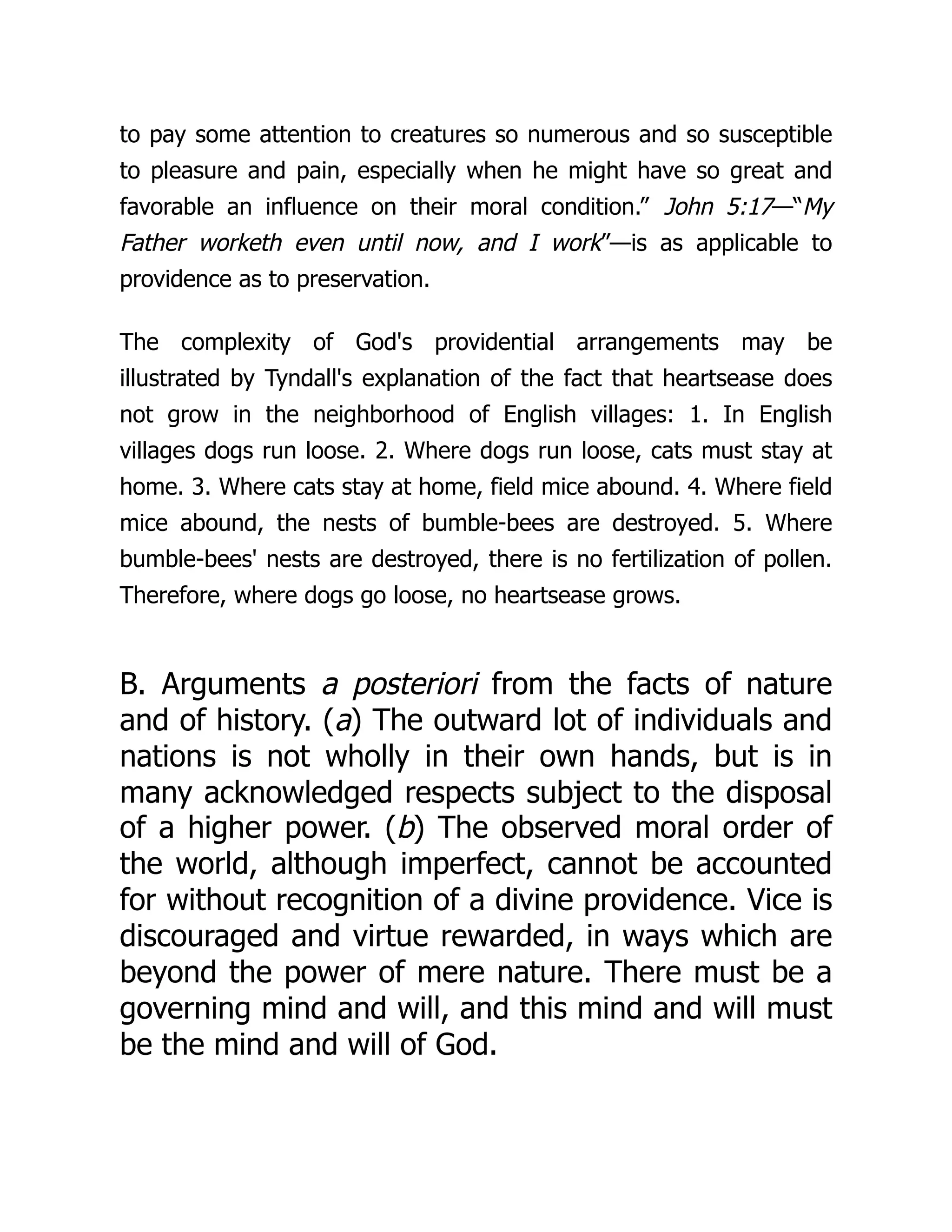 to pay some attention to creatures so numerous and so susceptible
to pleasure and pain, especially when he might have so great and
favorable an influence on their moral condition.” John 5:17—“My
Father worketh even until now, and I work”—is as applicable to
providence as to preservation.
The complexity of God's providential arrangements may be
illustrated by Tyndall's explanation of the fact that heartsease does
not grow in the neighborhood of English villages: 1. In English
villages dogs run loose. 2. Where dogs run loose, cats must stay at
home. 3. Where cats stay at home, field mice abound. 4. Where field
mice abound, the nests of bumble-bees are destroyed. 5. Where
bumble-bees' nests are destroyed, there is no fertilization of pollen.
Therefore, where dogs go loose, no heartsease grows.
B. Arguments a posteriori from the facts of nature
and of history. (a) The outward lot of individuals and
nations is not wholly in their own hands, but is in
many acknowledged respects subject to the disposal
of a higher power. (b) The observed moral order of
the world, although imperfect, cannot be accounted
for without recognition of a divine providence. Vice is
discouraged and virtue rewarded, in ways which are
beyond the power of mere nature. There must be a
governing mind and will, and this mind and will must
be the mind and will of God.
 