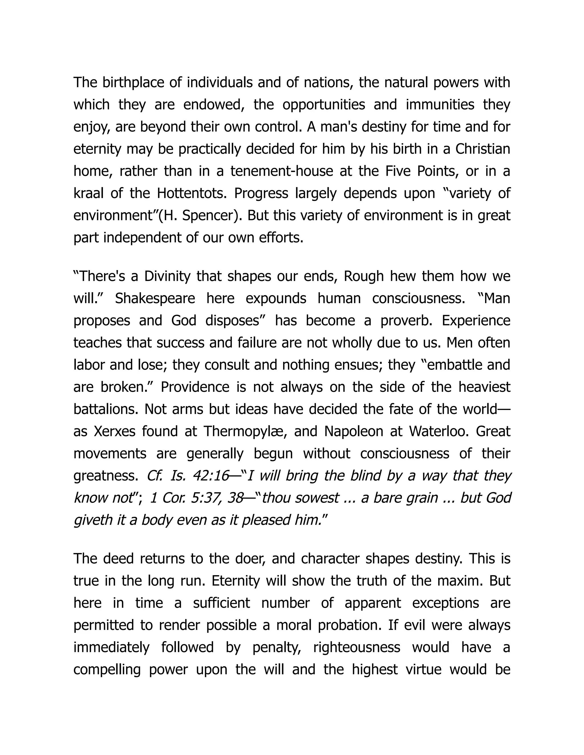 The birthplace of individuals and of nations, the natural powers with
which they are endowed, the opportunities and immunities they
enjoy, are beyond their own control. A man's destiny for time and for
eternity may be practically decided for him by his birth in a Christian
home, rather than in a tenement-house at the Five Points, or in a
kraal of the Hottentots. Progress largely depends upon “variety of
environment”(H. Spencer). But this variety of environment is in great
part independent of our own efforts.
“There's a Divinity that shapes our ends, Rough hew them how we
will.” Shakespeare here expounds human consciousness. “Man
proposes and God disposes” has become a proverb. Experience
teaches that success and failure are not wholly due to us. Men often
labor and lose; they consult and nothing ensues; they “embattle and
are broken.” Providence is not always on the side of the heaviest
battalions. Not arms but ideas have decided the fate of the world—
as Xerxes found at Thermopylæ, and Napoleon at Waterloo. Great
movements are generally begun without consciousness of their
greatness. Cf. Is. 42:16—“I will bring the blind by a way that they
know not”; 1 Cor. 5:37, 38—“thou sowest ... a bare grain ... but God
giveth it a body even as it pleased him.”
The deed returns to the doer, and character shapes destiny. This is
true in the long run. Eternity will show the truth of the maxim. But
here in time a sufficient number of apparent exceptions are
permitted to render possible a moral probation. If evil were always
immediately followed by penalty, righteousness would have a
compelling power upon the will and the highest virtue would be
 