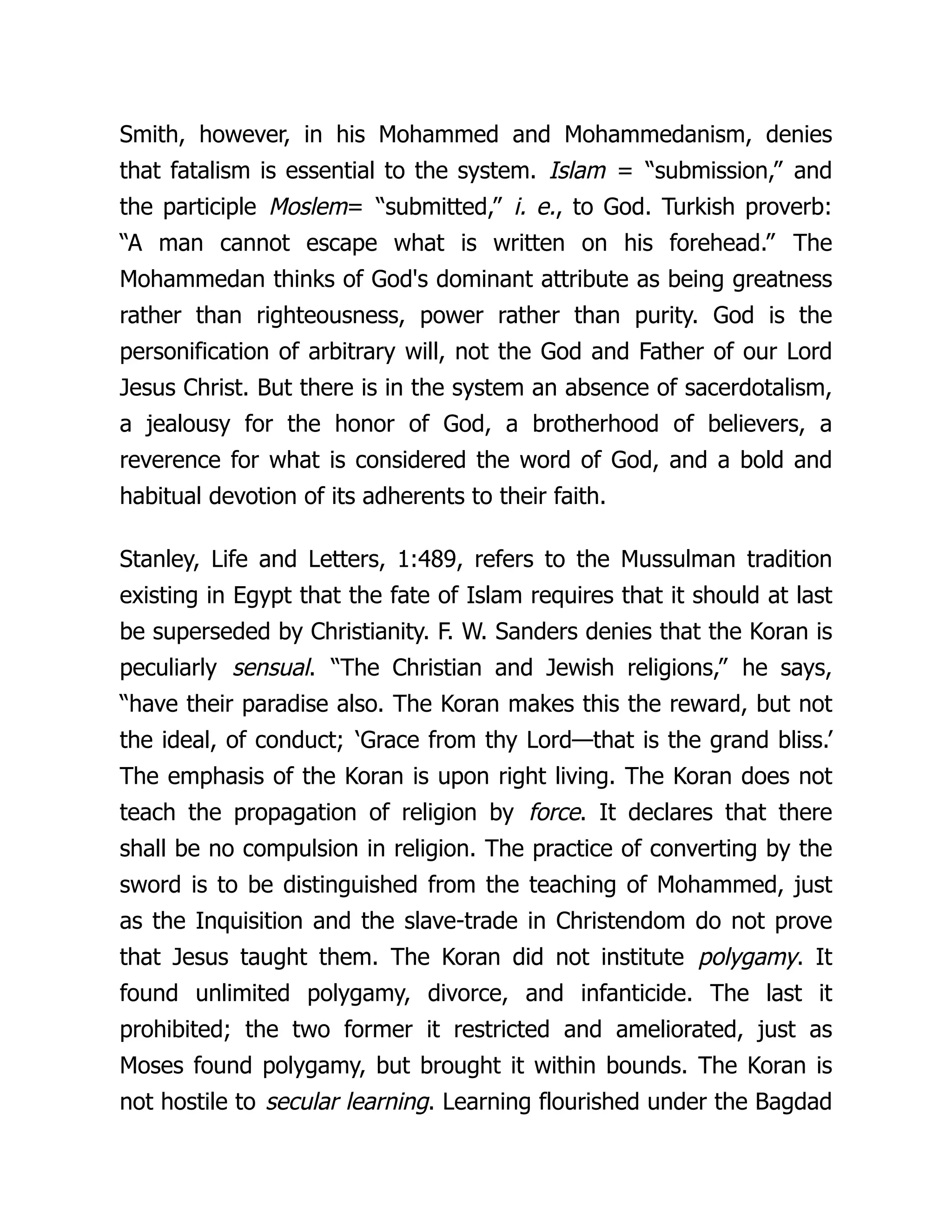 Smith, however, in his Mohammed and Mohammedanism, denies
that fatalism is essential to the system. Islam = “submission,” and
the participle Moslem= “submitted,” i. e., to God. Turkish proverb:
“A man cannot escape what is written on his forehead.” The
Mohammedan thinks of God's dominant attribute as being greatness
rather than righteousness, power rather than purity. God is the
personification of arbitrary will, not the God and Father of our Lord
Jesus Christ. But there is in the system an absence of sacerdotalism,
a jealousy for the honor of God, a brotherhood of believers, a
reverence for what is considered the word of God, and a bold and
habitual devotion of its adherents to their faith.
Stanley, Life and Letters, 1:489, refers to the Mussulman tradition
existing in Egypt that the fate of Islam requires that it should at last
be superseded by Christianity. F. W. Sanders denies that the Koran is
peculiarly sensual. “The Christian and Jewish religions,” he says,
“have their paradise also. The Koran makes this the reward, but not
the ideal, of conduct; ‘Grace from thy Lord—that is the grand bliss.’
The emphasis of the Koran is upon right living. The Koran does not
teach the propagation of religion by force. It declares that there
shall be no compulsion in religion. The practice of converting by the
sword is to be distinguished from the teaching of Mohammed, just
as the Inquisition and the slave-trade in Christendom do not prove
that Jesus taught them. The Koran did not institute polygamy. It
found unlimited polygamy, divorce, and infanticide. The last it
prohibited; the two former it restricted and ameliorated, just as
Moses found polygamy, but brought it within bounds. The Koran is
not hostile to secular learning. Learning flourished under the Bagdad
 