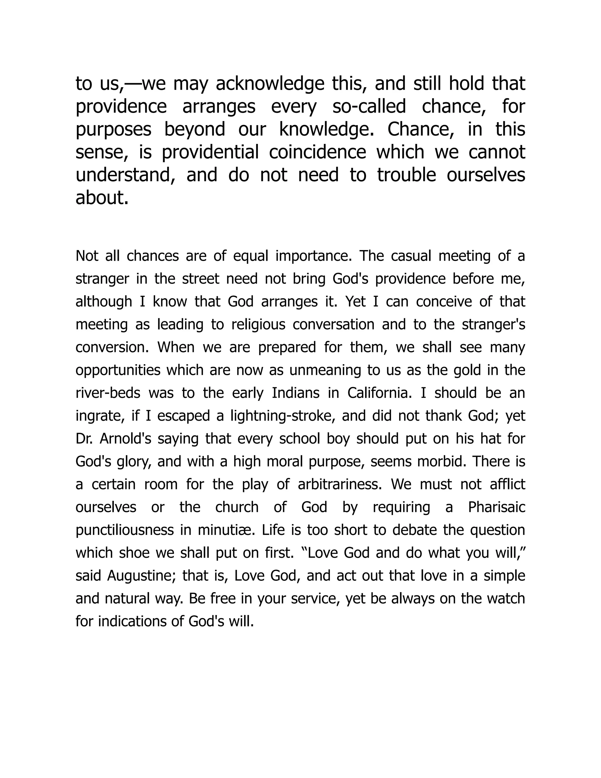 to us,—we may acknowledge this, and still hold that
providence arranges every so-called chance, for
purposes beyond our knowledge. Chance, in this
sense, is providential coincidence which we cannot
understand, and do not need to trouble ourselves
about.
Not all chances are of equal importance. The casual meeting of a
stranger in the street need not bring God's providence before me,
although I know that God arranges it. Yet I can conceive of that
meeting as leading to religious conversation and to the stranger's
conversion. When we are prepared for them, we shall see many
opportunities which are now as unmeaning to us as the gold in the
river-beds was to the early Indians in California. I should be an
ingrate, if I escaped a lightning-stroke, and did not thank God; yet
Dr. Arnold's saying that every school boy should put on his hat for
God's glory, and with a high moral purpose, seems morbid. There is
a certain room for the play of arbitrariness. We must not afflict
ourselves or the church of God by requiring a Pharisaic
punctiliousness in minutiæ. Life is too short to debate the question
which shoe we shall put on first. “Love God and do what you will,”
said Augustine; that is, Love God, and act out that love in a simple
and natural way. Be free in your service, yet be always on the watch
for indications of God's will.
 