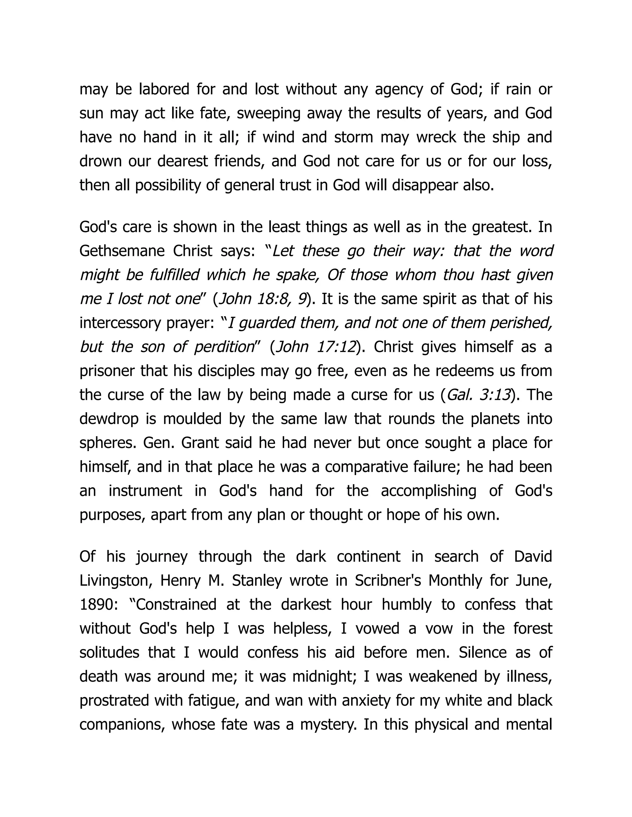 may be labored for and lost without any agency of God; if rain or
sun may act like fate, sweeping away the results of years, and God
have no hand in it all; if wind and storm may wreck the ship and
drown our dearest friends, and God not care for us or for our loss,
then all possibility of general trust in God will disappear also.
God's care is shown in the least things as well as in the greatest. In
Gethsemane Christ says: “Let these go their way: that the word
might be fulfilled which he spake, Of those whom thou hast given
me I lost not one” (John 18:8, 9). It is the same spirit as that of his
intercessory prayer: “I guarded them, and not one of them perished,
but the son of perdition” (John 17:12). Christ gives himself as a
prisoner that his disciples may go free, even as he redeems us from
the curse of the law by being made a curse for us (Gal. 3:13). The
dewdrop is moulded by the same law that rounds the planets into
spheres. Gen. Grant said he had never but once sought a place for
himself, and in that place he was a comparative failure; he had been
an instrument in God's hand for the accomplishing of God's
purposes, apart from any plan or thought or hope of his own.
Of his journey through the dark continent in search of David
Livingston, Henry M. Stanley wrote in Scribner's Monthly for June,
1890: “Constrained at the darkest hour humbly to confess that
without God's help I was helpless, I vowed a vow in the forest
solitudes that I would confess his aid before men. Silence as of
death was around me; it was midnight; I was weakened by illness,
prostrated with fatigue, and wan with anxiety for my white and black
companions, whose fate was a mystery. In this physical and mental
 