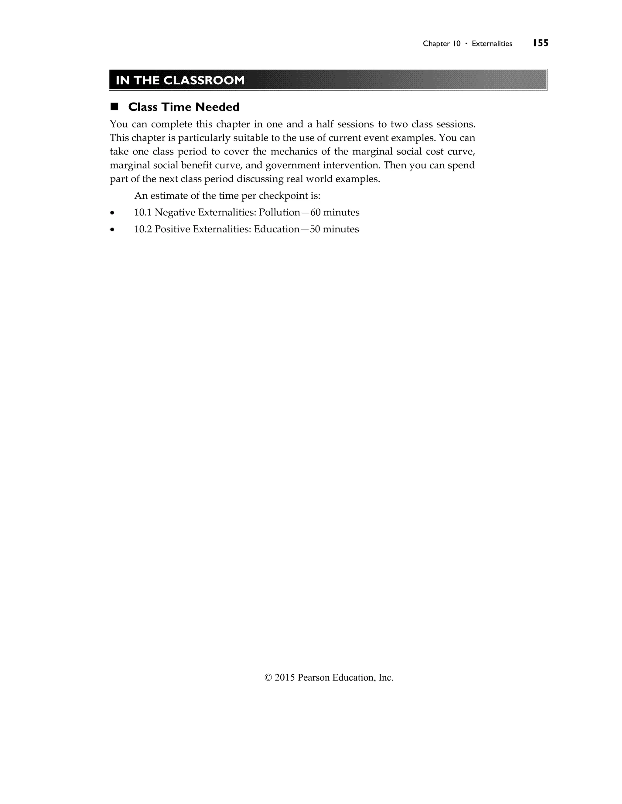 Chapter 10 . Externalities 155
© 2015 Pearson Education, Inc.
IN THE CLASSROOM
◼ Class Time Needed
You can complete this chapter in one and a half sessions to two class sessions.
This chapter is particularly suitable to the use of current event examples. You can
take one class period to cover the mechanics of the marginal social cost curve,
marginal social benefit curve, and government intervention. Then you can spend
part of the next class period discussing real world examples.
An estimate of the time per checkpoint is:
• 10.1 Negative Externalities: Pollution—60 minutes
• 10.2 Positive Externalities: Education—50 minutes
 