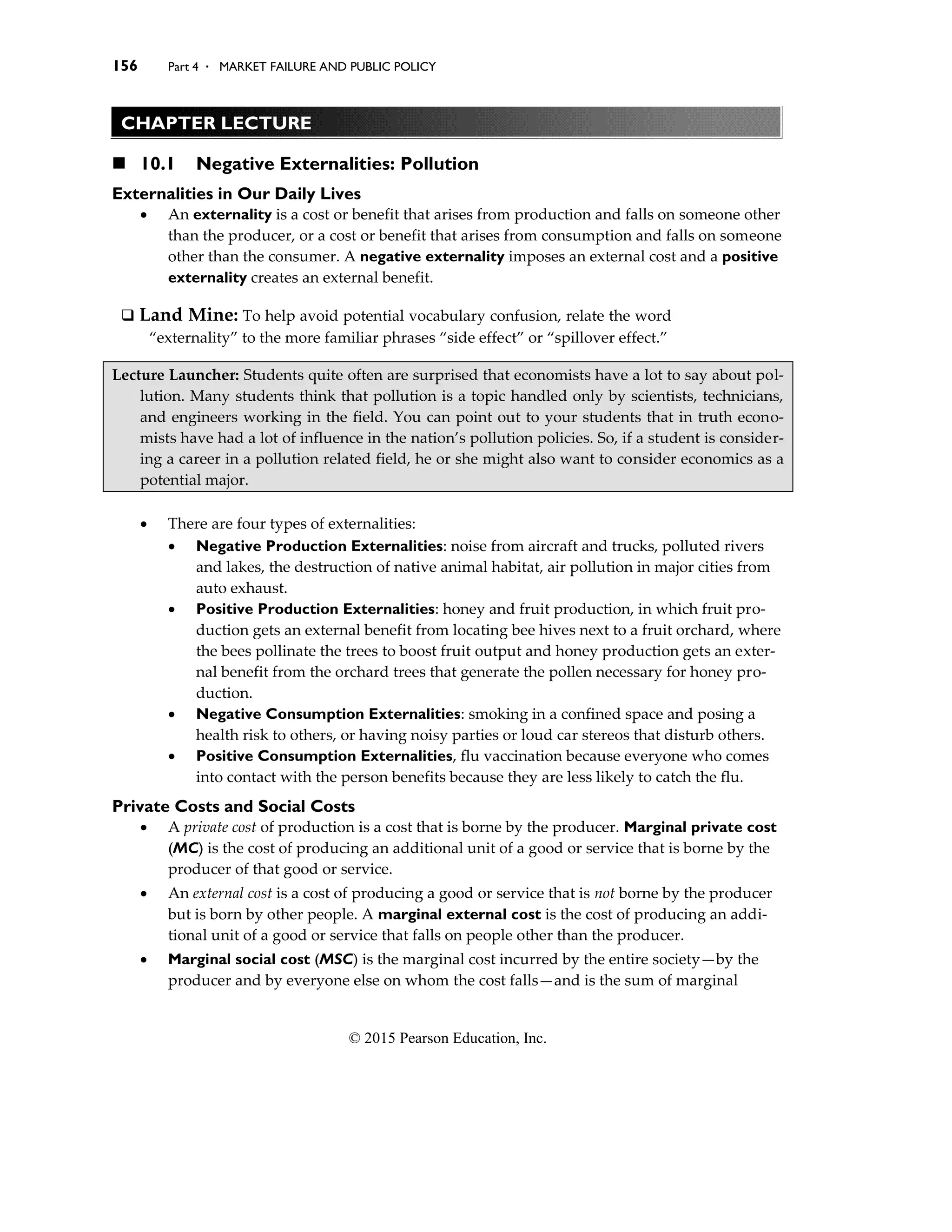 156 Part 4 . MARKET FAILURE AND PUBLIC POLICY
© 2015 Pearson Education, Inc.
CHAPTER LECTURE
◼ 10.1 Negative Externalities: Pollution
Externalities in Our Daily Lives
• An externality is a cost or benefit that arises from production and falls on someone other
than the producer, or a cost or benefit that arises from consumption and falls on someone
other than the consumer. A negative externality imposes an external cost and a positive
externality creates an external benefit.
❑ Land Mine: To help avoid potential vocabulary confusion, relate the word
“externality” to the more familiar phrases “side effect” or “spillover effect.”
Lecture Launcher: Students quite often are surprised that economists have a lot to say about pol-
lution. Many students think that pollution is a topic handled only by scientists, technicians,
and engineers working in the field. You can point out to your students that in truth econo-
mists have had a lot of influence in the nation’s pollution policies. So, if a student is consider-
ing a career in a pollution related field, he or she might also want to consider economics as a
potential major.
• There are four types of externalities:
• Negative Production Externalities: noise from aircraft and trucks, polluted rivers
and lakes, the destruction of native animal habitat, air pollution in major cities from
auto exhaust.
• Positive Production Externalities: honey and fruit production, in which fruit pro-
duction gets an external benefit from locating bee hives next to a fruit orchard, where
the bees pollinate the trees to boost fruit output and honey production gets an exter-
nal benefit from the orchard trees that generate the pollen necessary for honey pro-
duction.
• Negative Consumption Externalities: smoking in a confined space and posing a
health risk to others, or having noisy parties or loud car stereos that disturb others.
• Positive Consumption Externalities, flu vaccination because everyone who comes
into contact with the person benefits because they are less likely to catch the flu.
Private Costs and Social Costs
• A private cost of production is a cost that is borne by the producer. Marginal private cost
(MC) is the cost of producing an additional unit of a good or service that is borne by the
producer of that good or service.
• An external cost is a cost of producing a good or service that is not borne by the producer
but is born by other people. A marginal external cost is the cost of producing an addi-
tional unit of a good or service that falls on people other than the producer.
• Marginal social cost (MSC) is the marginal cost incurred by the entire society—by the
producer and by everyone else on whom the cost falls—and is the sum of marginal
 