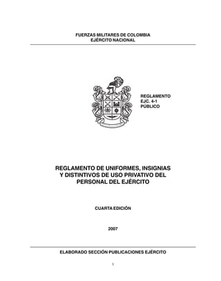 1
FUERZAS MILITARES DE COLOMBIA
EJÉRCITO NACIONAL
REGLAMENTO
EJC. 4-1
PÚBLICO
REGLAMENTO DE UNIFORMES, INSIGNIAS
Y DISTINTIVOS DE USO PRIVATIVO DEL
PERSONAL DEL EJÉRCITO
CUARTA EDICIÓN
2007
ELABORADO SECCIÓN PUBLICACIONES EJÉRCITO
 