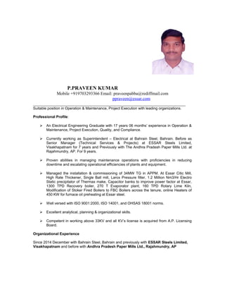 P.PRAVEEN KUMAR
Mobile +919703293366 Email: praveenpabba@rediffmail.com
ppraveen@essar.com
_____________________________________________________________________
Suitable position in Operation & Maintenance, Project Execution with leading organizations.
Professional Profile:
 An Electrical Engineering Graduate with 17 years 06 months’ experience in Operation &
Maintenance, Project Execution, Quality, and Compliance.
 Currently working as Superintendent – Electrical at Bahrain Steel, Bahrain. Before as
Senior Manager (Technical Services & Projects) at ESSAR Steels Limited,
Visakhapatnam for 7 years and Previously with The Andhra Pradesh Paper Mills Ltd. at
Rajahmundry, AP. For 9 years.
 Proven abilities in managing maintenance operations with proficiencies in reducing
downtime and escalating operational efficiencies of plants and equipment.
 Managed the installation & commissioning of 34MW TG in APPM. At Essar Citic Mill,
High Rate Thickener, Single Ball mill, Larox Pressure filter, 1.2 Million Nm3/Hr Electro
Static precipitator of Thermax make, Capacitor banks to improve power factor at Essar,
1300 TPD Recovery boiler, 270 T Evaporator plant, 160 TPD Rotary Lime Kiln,
Modification of Stoker Fired Boilers to FBC Boilers across the tenure, online Heaters of
450 KW for furnace oil preheating at Essar steel.
 Well versed with ISO 9001:2000, ISO 14001, and OHSAS 18001 norms.
 Excellent analytical, planning & organizational skills.
 Competent in working above 33KV and all KV’s license is acquired from A.P. Licensing
Board.
Organizational Experience
Since 2014 December with Bahrain Steel, Bahrain and previously with ESSAR Steels Limited,
Visakhapatnam and before with Andhra Pradesh Paper Mills Ltd., Rajahmundry, AP
 