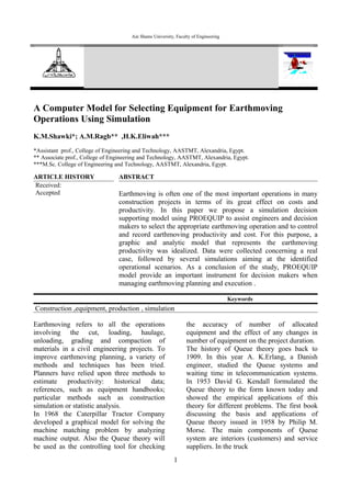 Ain Shams University, Faculty of Engineering
Ain Shams Journal of Civil Engineering
(ASJCE)
Vol. 1.No.1, March, 2009, pp.203-214
A Computer Model for Selecting Equipment for Earthmoving
Operations Using Simulation
K.M.Shawki*; A.M.Ragb** ,H.K.Eliwah***
*Assistant prof., College of Engineering and Technology, AASTMT, Alexandria, Egypt.
** Associate prof., College of Engineering and Technology, AASTMT, Alexandria, Egypt.
***M.Sc. College of Engineering and Technology, AASTMT, Alexandria, Egypt.
ARTICLE HISTORY
Received:
Accepted
ABSTRACT
Earthmoving is often one of the most important operations in many
construction projects in terms of its great effect on costs and
productivity. In this paper we propose a simulation decision
supporting model using PROEQUIP to assist engineers and decision
makers to select the appropriate earthmoving operation and to control
and record earthmoving productivity and cost. For this purpose, a
graphic and analytic model that represents the earthmoving
productivity was idealized. Data were collected concerning a real
case, followed by several simulations aiming at the identified
operational scenarios. As a conclusion of the study, PROEQUIP
model provide an important instrument for decision makers when
managing earthmoving planning and execution .
Keywords
Construction ,equipment, production , simulation
Earthmoving refers to all the operations
involving the cut, loading, haulage,
unloading, grading and compaction of
materials in a civil engineering projects. To
improve earthmoving planning, a variety of
methods and techniques has been tried.
Planners have relied upon three methods to
estimate productivity: historical data;
references, such as equipment handbooks;
particular methods such as construction
simulation or statistic analysis.
In 1968 the Caterpillar Tractor Company
developed a graphical model for solving the
machine matching problem by analyzing
machine output. Also the Queue theory will
be used as the controlling tool for checking
the accuracy of number of allocated
equipment and the effect of any changes in
number of equipment on the project duration.
The history of Queue theory goes back to
1909. In this year A. K.Erlang, a Danish
engineer, studied the Queue systems and
waiting time in telecommunication systems.
In 1953 David G. Kendall formulated the
Queue theory to the form known today and
showed the empirical applications of this
theory for different problems. The first book
discussing the basis and applications of
Queue theory issued in 1958 by Philip M.
Morse. The main components of Queue
system are interiors (customers) and service
suppliers. In the truck
1
 