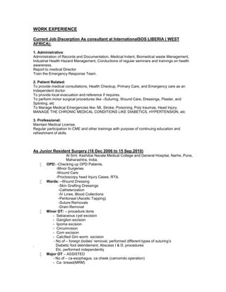 WORK EXPERIENCE
Current Job Discerption As consultant at InternationalSOS LIBERIA ( WEST
AFRICA):
1. Administrative:
Administration of Records and Documentation, Medical Indent, Biomedical waste Management,
Industrial Health Hazard Management, Conductions of regular seminars and trainings on health
awareness.
Report to medical Director
Train the Emergency Response Team.
2. Patient Related:
To provide medical consultations, Health Checkup, Primary Care, and Emergency care as an
Independent doctor.
To provide local evacuation and reference if requires.
To perform minor surgical procedures like –Suturing, Wound Care, Dressings, Plaster, and
Splinting, etc
To Manage Medical Emergencies like- MI, Stroke, Poisoning, Poly traumas, Head Injury.
MANAGE THE CHRONIC MEDICAL CONDITIONS LIKE DIABETICS, HYPERTENSION, etc
3. Professional:
Maintain Medical License,
Regular participation In CME and other trainings with purpose of continuing education and
refreshment of skills.
As Junior Resident Surgery (16 Dec 2006 to 15 Sep.2010)
At Smt. Kashibai Navale Medical College and General Hospital, Narhe, Pune,
Maharashtra, India.
 OPD: -Checking up OPD Patients.
-Minor Surgeries
-Wound Care
-Proctoscopy head Injury Cases, RTA.
 Wards: –Wound Dressing
-Skin Grafting Dressings
-Catheterization
-IV Lines, Blood Collections
-Peritoneal (Ascetic Tapping)
-Suture Removals
-Drain Removal
 Minor OT: – procedure done
- Sebaceous cyst excision
- Ganglion excision
- lipoma excision
- Circumcision
- Corn excision
- Calcified Gini worm excision
- No of – foreign bodies’ removal, performed different types of suturing’s
. Diabetic foot debridement, Abscess I & D, procedures
Etc. performed independently
 Major OT – ASSISTED
- No of – ca-esophagus, ca cheek (camomdo operation)
- Ca- breast(MRM)
 