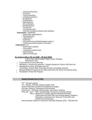 - Intestinal perforations
- Ca-rectum
- Thyroid operations
- Urological operations
- GI operations
- Cystolithotomy
- Appendectomy
- Du- perforations
- Cholecystectomy
- Ca stomach
- Ca head pancreas
- Post burn contracture release & skin grafting’s.
Instrumental – ASSISTED
- laparoscopic appendectomy
- Cholecystectomy
- Nephrectomy
- Cystoscopy
- Urine stone removal (bladder &lower ureteric )
- TURP (transurethral resection of prostate )
Independent no of
- Hernia repair surgeries,
- Circumcision
- Laparotomy incision closer
- Appendectomy
- Upper GI Endoscopy.
As medical officer (26 Jan 2006 – 08 April 2006)
At Govt. Sub. District hospital, Dapoli, District, Ratnagiri,
Maharashtra, India.
 Conducted lots of normal deliveries.
 Managed no. of poisoning cases like – Oregano phosphorus, Datura, Rat Poison etc.
 Managed Burn Cases, Accidental cases etc.
Snack Bites, Scorpion Bites, Drownings and other medicolegal cases etc.
 Managed Medical Emergencies like-Status Asthmatics, MI, Stroke & Accidental Cases.
 Participated in Pulse Polio Program.
MAINSTREAM EDUCATION
10
TH
– All basic subjects
12
th
– Physics, Chemistry, Biology, English, Hindi.
M.B.B.S: Bachelor of medicine and bachelor of surgery
First year- Anatomy, Physiology and Biochemistry
Second year – Pathology, Pharmacology, and Forensic medicine
Third year – part 1 – ENT, Ophthalmology, Preventive and Social medicine
Part 2 – Medicine and Surgery (general and allied) Psychiatry,
Tuberculosis and Chest, Skin and Venereal disease, Pediatrics,
Orthopedics, Anesthesia, Ear, Nose and Throat (ENT) and
Obstetrics and Gynecology.
Post-Graduation: Diploma in Chest and Tubercular Diseases, (CPS – TDD) Mumbai.
 