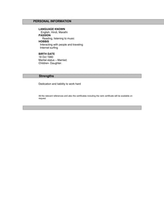 PERSONAL INFORMATION
LANGUAGE KNOWN
English, Hindi, Marathi
PASSION
Reading, listening to music
HOBBIS
Interacting with people and traveling
Internet surfing
BIRTH DATE
18 Oct 1980
Marital status – Married.
Children- Daughter.
Strengths
Dedication and liability to work hard
All the relevant references and also the certificates including the rank certificate will be available on
request
 