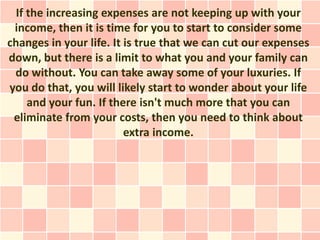 If the increasing expenses are not keeping up with your
 income, then it is time for you to start to consider some
changes in your life. It is true that we can cut our expenses
down, but there is a limit to what you and your family can
 do without. You can take away some of your luxuries. If
you do that, you will likely start to wonder about your life
     and your fun. If there isn't much more that you can
 eliminate from your costs, then you need to think about
                         extra income.
 