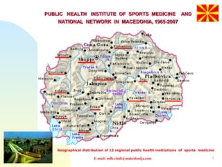 1
PUBLIC HEALTH INSTITUTE OF SPORTS MEDICINE ANDPUBLIC HEALTH INSTITUTE OF SPORTS MEDICINE AND
NATIONAL NETWORK IN MACEDONIA, 1965-2007NATIONAL NETWORK IN MACEDONIA, 1965-2007
Geographical distribution of 12 regional public health institutions of sports medicine
E-mail: mfh.cindi@makedonija.com
 