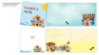 Noah’s
Ark
Front cover and extracts from
a sample children’s book
designed for an agency
There came a time when there was only one good
man in all the world, and his name was Noah.
So God told Noah to build an ark.
Sample book design
Kim Lankshear
Images taken from internet and adapted - not for printing.
God told Noah to fill the ark with animals –
two of every kind. And Noah did.
Even the tiny animals..
m
Sam
KimKim
Imag
Noah’sArk
 