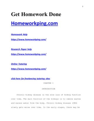 1
Get Homework Done
Homeworkping.com
Homework Help
https://www.homeworkping.com/
Research Paper help
https://www.homeworkping.com/
Online Tutoring
https://www.homeworkping.com/
click here for freelancing tutoring sites
CHAPTER I
INTRODUCTION
Chronic kidney disease is the slow loss of kidney function
over time. The main function of the kidneys is to remove wastes
and excess water from the body. Chronic kidney disease (CKD)
slowly gets worse over time. In the early stages, there may be
 