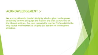ACKNOWLEDGEMENT :-
We are very thankful to Allah Almighty who has given us the power
and ability to think and judge the matters and then to make use of
the blessed abilities. Our most respectable teacher Prof Asad Ali is the
only source who directed us to apply our abilities in the required
direction.
 