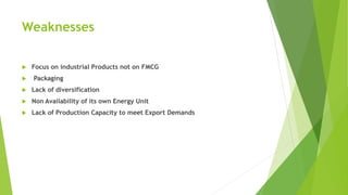 Weaknesses
 Focus on industrial Products not on FMCG
 Packaging
 Lack of diversification
 Non Availability of its own Energy Unit
 Lack of Production Capacity to meet Export Demands
 