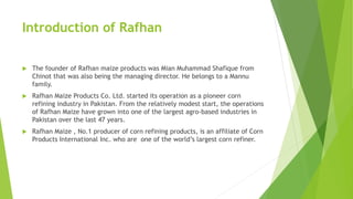 Introduction of Rafhan
 The founder of Rafhan maize products was Mian Muhammad Shafique from
Chinot that was also being the managing director. He belongs to a Mannu
family.
 Rafhan Maize Products Co. Ltd. started its operation as a pioneer corn
refining industry in Pakistan. From the relatively modest start, the operations
of Rafhan Maize have grown into one of the largest agro-based industries in
Pakistan over the last 47 years.
 Rafhan Maize , No.1 producer of corn refining products, is an affiliate of Corn
Products International Inc. who are one of the world’s largest corn refiner.
 