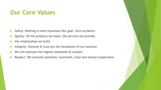 Our Core Values
 Safety :Nothing is more important Our goal: Zero accidents
 Quality :Of the products we make, the services we provide,
 the relationships we build
 Integrity :Honesty & trust are the foundation of our business
 We will maintain the highest standards of conduct
 Respect :We promote openness, teamwork, trust and mutual cooperation
 