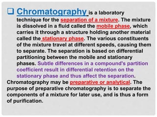  Chromatography is a laboratory
technique for the separation of a mixture. The mixture
is dissolved in a fluid called the mobile phase, which
carries it through a structure holding another material
called the stationary phase. The various constituents
of the mixture travel at different speeds, causing them
to separate. The separation is based on differential
partitioning between the mobile and stationary
phases. Subtle differences in a compound's partition
coefficient result in differential retention on the
stationary phase and thus affect the separation.
Chromatography may be preparative or analytical. The
purpose of preparative chromatography is to separate the
components of a mixture for later use, and is thus a form
of purification.
 