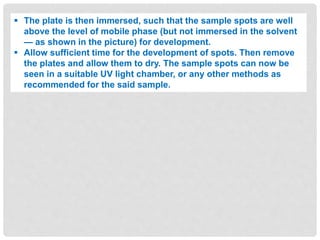  The plate is then immersed, such that the sample spots are well
above the level of mobile phase (but not immersed in the solvent
— as shown in the picture) for development.
 Allow sufficient time for the development of spots. Then remove
the plates and allow them to dry. The sample spots can now be
seen in a suitable UV light chamber, or any other methods as
recommended for the said sample.
 