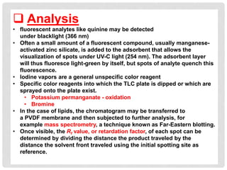  Analysis
• fluorescent analytes like quinine may be detected
under blacklight (366 nm)
• Often a small amount of a fluorescent compound, usually manganese-
activated zinc silicate, is added to the adsorbent that allows the
visualization of spots under UV-C light (254 nm). The adsorbent layer
will thus fluoresce light-green by itself, but spots of analyte quench this
fluorescence.
• Iodine vapors are a general unspecific color reagent
• Specific color reagents into which the TLC plate is dipped or which are
sprayed onto the plate exist.
• Potassium permanganate - oxidation
• Bromine
• In the case of lipids, the chromatogram may be transferred to
a PVDF membrane and then subjected to further analysis, for
example mass spectrometry, a technique known as Far-Eastern blotting.
• Once visible, the Rf value, or retardation factor, of each spot can be
determined by dividing the distance the product traveled by the
distance the solvent front traveled using the initial spotting site as
reference.
 