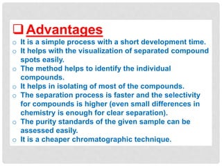 Advantages
o It is a simple process with a short development time.
o It helps with the visualization of separated compound
spots easily.
o The method helps to identify the individual
compounds.
o It helps in isolating of most of the compounds.
o The separation process is faster and the selectivity
for compounds is higher (even small differences in
chemistry is enough for clear separation).
o The purity standards of the given sample can be
assessed easily.
o It is a cheaper chromatographic technique.
 