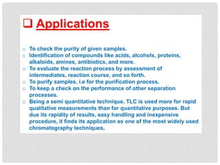  Applications
o To check the purity of given samples.
o Identification of compounds like acids, alcohols, proteins,
alkaloids, amines, antibiotics, and more.
o To evaluate the reaction process by assessment of
intermediates, reaction course, and so forth.
o To purify samples, i.e for the purification process.
o To keep a check on the performance of other separation
processes.
o Being a semi quantitative technique, TLC is used more for rapid
qualitative measurements than for quantitative purposes. But
due its rapidity of results, easy handling and inexpensive
procedure, it finds its application as one of the most widely used
chromatography techniques.
 