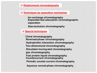  Displacement chromatography
 Techniques by separation mechanism
Ion exchange chromatography
•
Size-exclusion chromatography
Expanded bed adsorption chromatographic
separation
 Special techniques
Reversed-phase chromatography
Hydrophobic interaction chromatography
Two-dimensional chromatography
Simulated moving-bed chromatography
gas chromatography
Fast protein liquid chromatography
Countercurrent chromatography
Periodic counter-current chromatography
Chiral chromatography
Aqueous normal-phase chromatography
 
