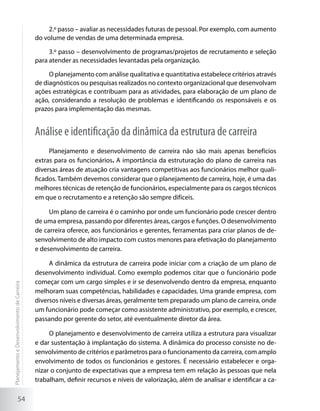 2.º passo – avaliar as necessidades futuras de pessoal. Por exemplo, com aumento
                                             do volume de vendas de uma determinada empresa.

                                                  3.º passo – desenvolvimento de programas/projetos de recrutamento e seleção
                                             para atender as necessidades levantadas pela organização.

                                                  O planejamento com análise qualitativa e quantitativa estabelece critérios através
                                             de diagnósticos ou pesquisas realizados no contexto organizacional que desenvolvam
                                             ações estratégicas e contribuam para as atividades, para elaboração de um plano de
                                             ação, considerando a resolução de problemas e identificando os responsáveis e os
                                             prazos para implementação das mesmas.


                                             Análise e identificação da dinâmica da estrutura de carreira
                                                  Planejamento e desenvolvimento de carreira não são mais apenas benefícios
                                             extras para os funcionários. A importância da estruturação do plano de carreira nas
                                             diversas áreas de atuação cria vantagens competitivas aos funcionários melhor quali-
                                             ficados. Também devemos considerar que o planejamento de carreira, hoje, é uma das
                                             melhores técnicas de retenção de funcionários, especialmente para os cargos técnicos
                                             em que o recrutamento e a retenção são sempre difíceis.

                                                  Um plano de carreira é o caminho por onde um funcionário pode crescer dentro
                                             de uma empresa, passando por diferentes áreas, cargos e funções. O desenvolvimento
                                             de carreira oferece, aos funcionários e gerentes, ferramentas para criar planos de de-
                                             senvolvimento de alto impacto com custos menores para efetivação do planejamento
                                             e desenvolvimento de carreira.

                                                  A dinâmica da estrutura de carreira pode iniciar com a criação de um plano de
                                             desenvolvimento individual. Como exemplo podemos citar que o funcionário pode
                                             começar com um cargo simples e ir se desenvolvendo dentro da empresa, enquanto
Planejamento e Desenvolvimento de Carreira




                                             melhoram suas competências, habilidades e capacidades. Uma grande empresa, com
                                             diversos níveis e diversas áreas, geralmente tem preparado um plano de carreira, onde
                                             um funcionário pode começar como assistente administrativo, por exemplo, e crescer,
                                             passando por gerente do setor, até eventualmente diretor da área.

                                                  O planejamento e desenvolvimento de carreira utiliza a estrutura para visualizar
                                             e dar sustentação à implantação do sistema. A dinâmica do processo consiste no de-
                                             senvolvimento de critérios e parâmetros para o funcionamento da carreira, com amplo
                                             envolvimento de todos os funcionários e gestores. É necessário estabelecer e orga-
                                             nizar o conjunto de expectativas que a empresa tem em relação às pessoas que nela
                                             trabalham, definir recursos e níveis de valorização, além de analisar e identificar a ca-

                     54
 