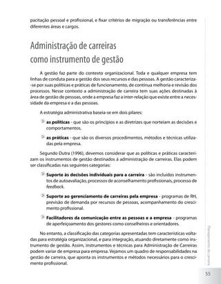 pacitação pessoal e profissional, e fixar critérios de migração ou transferências entre
diferentes áreas e cargos.



Administração de carreiras
como instrumento de gestão
     A gestão faz parte do contexto organizacional. Toda e qualquer empresa tem
linhas de conduta para a gestão dos seus recursos e das pessoas. A gestão caracteriza-
-se por suas políticas e práticas de funcionamento, de contínua melhoria e revisão dos
processos. Nesse contexto a administração de carreira tem suas ações destinadas à
área de gestão de pessoas, onde a empresa faz a inter-relação que existe entre a neces-
sidade da empresa e a das pessoas.

     A estratégia administrativa baseia-se em dois pilares:

       	as políticas - que são os princípios e as diretrizes que norteiam as decisões e
        comportamentos.

       	as práticas - que são os diversos procedimentos, métodos e técnicas utiliza-
        das pela empresa.

      Segundo Dutra (1996), devemos considerar que as políticas e práticas caracteri-
zam os instrumentos de gestão destinados á administração de carreiras. Elas podem
ser classificadas nas seguintes categorias:

       	Suporte às decisões individuais para a carreira - são incluídos instrumen-
        tos de autoavaliação, processos de aconselhamento profissionais, processo de
        feedback.

       	Suporte ao gerenciamento de carreiras pela empresa - programas de RH,
        previsão de demanda por recursos de pessoas, acompanhamento do cresci-
        mento profissional.

       	Facilitadores da comunicação entre as pessoas e a empresa - programas
        de aperfeiçoamento dos gestores como conselheiros e orientadores.
                                                                                          Planejamento de carreira




     No entanto, a classificação das categorias apresentadas tem características volta-
das para estratégia organizacional, e para integração, atuando diretamente como ins-
trumento de gestão. Assim, instrumentos e técnicas para Administração de Carreiras
podem variar de empresa para empresa. Vejamos um quadro de responsabilidades na
gestão de carreira, que aponta os instrumentos e métodos necessários para o cresci-
mento profissional.

                                                                                          55
 