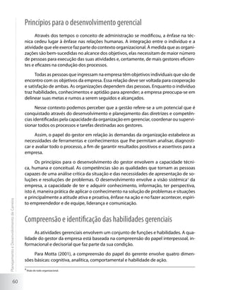 Princípios para o desenvolvimento gerencial
                                                   Através dos tempos o conceito de administração se modificou, a ênfase na téc-
                                             nica cedeu lugar à ênfase nas relações humanas. A integração entre o indivíduo e a
                                             atividade que ele exerce faz parte do contexto organizacional. À medida que as organi-
                                             zações são bem-sucedidas no alcance dos objetivos, elas necessitam de maior número
                                             de pessoas para execução das suas atividades e, certamente, de mais gestores eficien-
                                             tes e eficazes na condução dos processos.

                                                   Todas as pessoas que ingressam na empresa têm objetivos individuais que vão de
                                             encontro com os objetivos da empresa. Essa relação deve ser voltada para cooperação
                                             e satisfação de ambas. As organizações dependem das pessoas. Enquanto o indivíduo
                                             traz habilidades, conhecimentos e aptidão para aprender; a empresa preocupa-se em
                                             delinear suas metas e rumos a serem seguidos e alcançados.

                                                   Nesse contexto podemos perceber que a gestão refere-se a um potencial que é
                                             conquistado através do desenvolvimento e planejamento das diretrizes e competên-
                                             cias identificadas pela capacidade da organização em gerenciar, coordenar ou supervi-
                                             sionar todos os processos e tarefas destinadas aos gestores.

                                                  Assim, o papel do gestor em relação às demandas da organização estabelece as
                                             necessidades de ferramentas e conhecimentos que lhe permitam analisar, diagnosti-
                                             car e avaliar todo o processo, a fim de garantir resultados positivos e assertivos para a
                                             empresa.

                                                   Os princípios para o desenvolvimento do gestor envolvem a capacidade técni-
                                             ca, humana e conceitual. As competências são as qualidades que tornam as pessoas
                                             capazes de uma análise crítica da situação e das necessidades de apresentação de so-
                                             luções e resoluções de problemas. O desenvolvimento envolve a visão sistêmica4 da
                                             empresa, a capacidade de ter e adquirir conhecimento, informação, ter perspectiva,
                                             isto é, maneira prática de aplicar o conhecimento na solução de problemas e situações
                                             e principalmente a atitude ativa e proativa, ênfase na ação e no fazer acontecer, espíri-
Planejamento e Desenvolvimento de Carreira




                                             to empreendedor e de equipe, liderança e comunicação.


                                             Compreensão e identificação das habilidades gerenciais
                                                  As atividades gerenciais envolvem um conjunto de funções e habilidades. A qua-
                                             lidade do gestor da empresa está baseada na compreensão do papel interpessoal, in-
                                             formacional e decisorial que faz parte da sua condição.

                                                  Para Motta (2001), a compreensão do papel do gerente envolve quatro dimen-
                                             sões básicas: cognitiva, analítica, comportamental e habilidade de ação.
                                             4
                                                 Visão do todo organizacional.



                     60
 