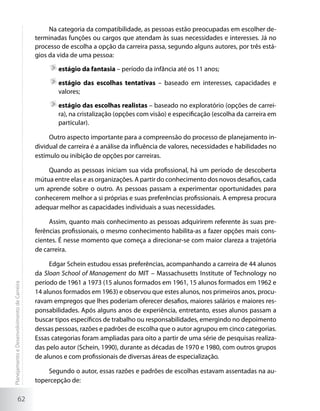 Na categoria da compatibilidade, as pessoas estão preocupadas em escolher de-
                                             terminadas funções ou cargos que atendam às suas necessidades e interesses. Já no
                                             processo de escolha a opção da carreira passa, segundo alguns autores, por três está-
                                             gios da vida de uma pessoa:

                                                     	estágio da fantasia – período da infância até os 11 anos;

                                                     	estágio das escolhas tentativas – baseado em interesses, capacidades e
                                                      valores;

                                                     	estágio das escolhas realistas – baseado no exploratório (opções de carrei-
                                                      ra), na cristalização (opções com visão) e especificação (escolha da carreira em
                                                      particular).

                                                  Outro aspecto importante para a compreensão do processo de planejamento in-
                                             dividual de carreira é a análise da influência de valores, necessidades e habilidades no
                                             estímulo ou inibição de opções por carreiras.

                                                 Quando as pessoas iniciam sua vida profissional, há um período de descoberta
                                             mútua entre elas e as organizações. A partir do conhecimento dos novos desafios, cada
                                             um aprende sobre o outro. As pessoas passam a experimentar oportunidades para
                                             conhecerem melhor a si próprias e suas preferências profissionais. A empresa procura
                                             adequar melhor as capacidades individuais a suas necessidades.

                                                  Assim, quanto mais conhecimento as pessoas adquirirem referente às suas pre-
                                             ferências profissionais, o mesmo conhecimento habilita-as a fazer opções mais cons-
                                             cientes. É nesse momento que começa a direcionar-se com maior clareza a trajetória
                                             de carreira.

                                                  Edgar Schein estudou essas preferências, acompanhando a carreira de 44 alunos
                                             da Sloan School of Management do MIT – Massachusetts Institute of Technology no
                                             período de 1961 a 1973 (15 alunos formados em 1961, 15 alunos formados em 1962 e
Planejamento e Desenvolvimento de Carreira




                                             14 alunos formados em 1963) e observou que estes alunos, nos primeiros anos, procu-
                                             ravam empregos que lhes poderiam oferecer desafios, maiores salários e maiores res-
                                             ponsabilidades. Após alguns anos de experiência, entretanto, esses alunos passam a
                                             buscar tipos específicos de trabalho ou responsabilidades, emergindo no depoimento
                                             dessas pessoas, razões e padrões de escolha que o autor agrupou em cinco categorias.
                                             Essas categorias foram ampliadas para oito a partir de uma série de pesquisas realiza-
                                             das pelo autor (Schein, 1990), durante as décadas de 1970 e 1980, com outros grupos
                                             de alunos e com profissionais de diversas áreas de especialização.

                                                 Segundo o autor, essas razões e padrões de escolhas estavam assentadas na au-
                                             topercepção de:

                     62
 